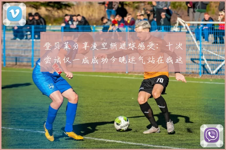 登贝莱分享凌空斩进球感受：十次尝试仅一成成功今晚运气站在我这边