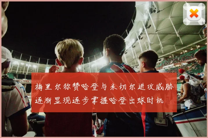 梅里尔称赞哈登与米切尔进攻威胁逐渐显现逐步掌握哈登出球时机