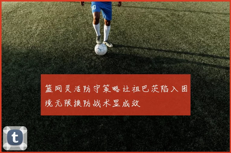 篮网灵活防守策略让祖巴茨陷入困境无限换防战术显成效