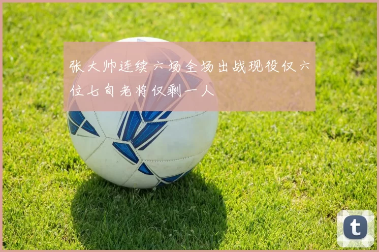 张大帅连续六场全场出战现役仅六位七旬老将仅剩一人