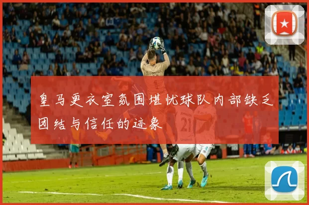皇马更衣室氛围堪忧球队内部缺乏团结与信任的迹象