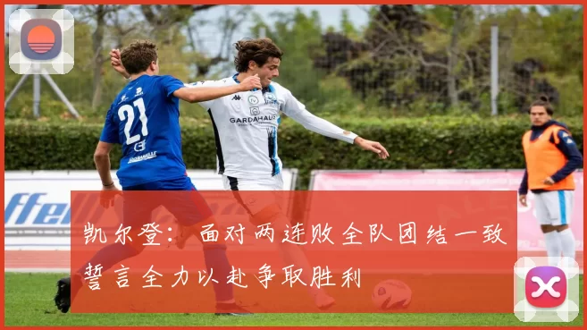 凯尔登：面对两连败全队团结一致誓言全力以赴争取胜利