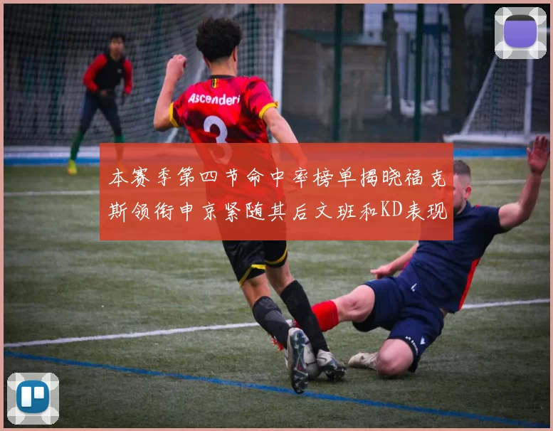 本赛季第四节命中率榜单揭晓福克斯领衔申京紧随其后文班和KD表现不俗