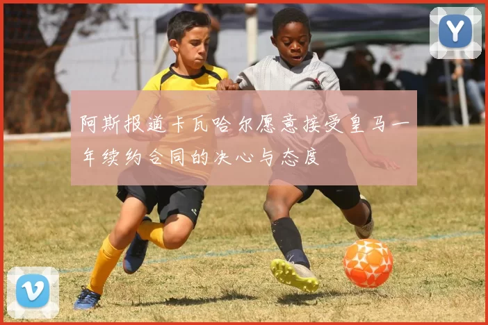 阿斯报道卡瓦哈尔愿意接受皇马一年续约合同的决心与态度