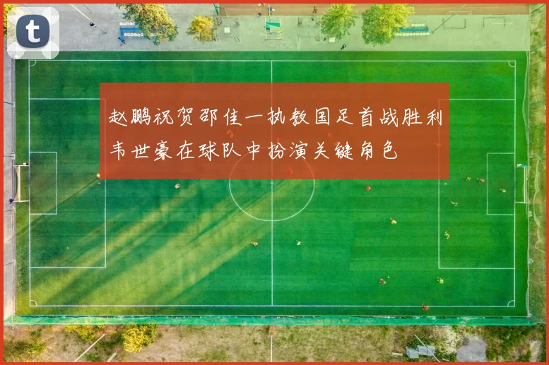 赵鹏祝贺邵佳一执教国足首战胜利韦世豪在球队中扮演关键角色