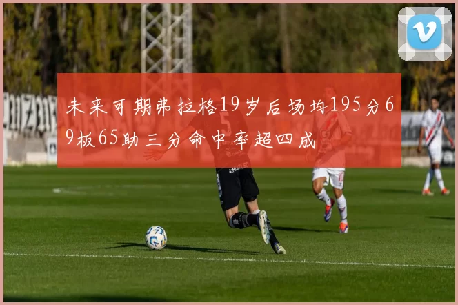 未来可期弗拉格19岁后场均195分69板65助三分命中率超四成
