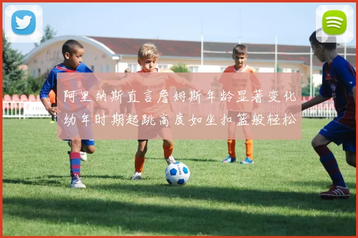 阿里纳斯直言詹姆斯年龄显著变化幼年时期起跳高度如坐扣篮般轻松