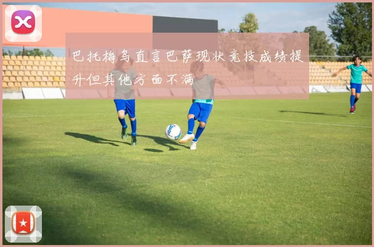 巴托梅乌直言巴萨现状竞技成绩提升但其他方面不满