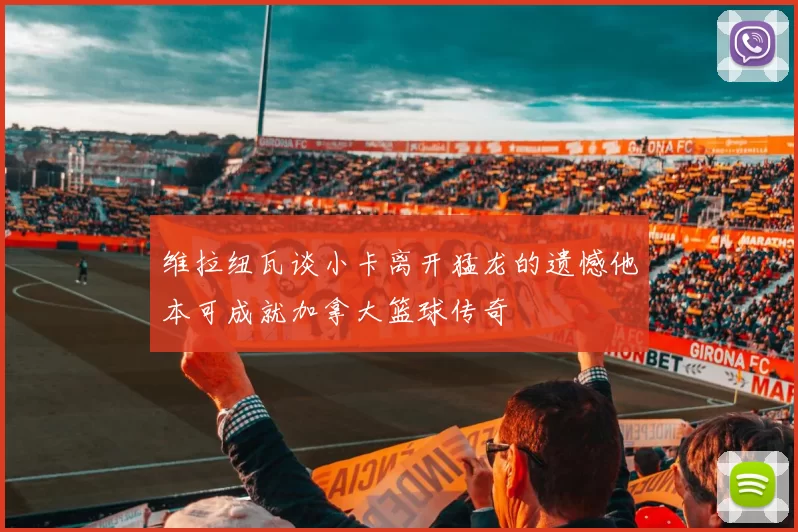维拉纽瓦谈小卡离开猛龙的遗憾他本可成就加拿大篮球传奇