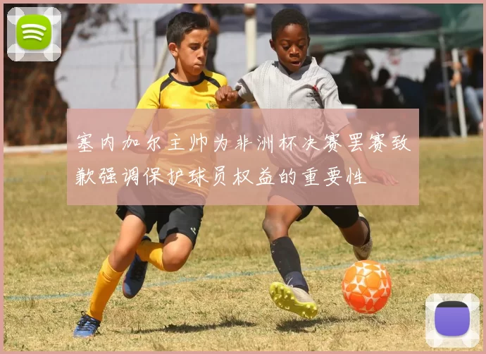 塞内加尔主帅为非洲杯决赛罢赛致歉强调保护球员权益的重要性