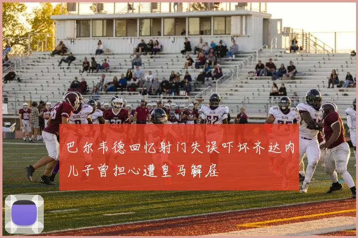 巴尔韦德回忆射门失误吓坏齐达内儿子曾担心遭皇马解雇
